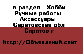  в раздел : Хобби. Ручные работы » Аксессуары . Саратовская обл.,Саратов г.